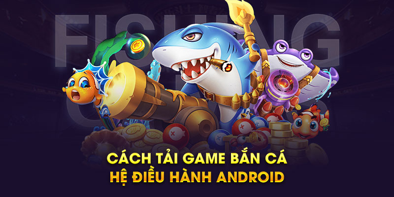 Cách tải game bắn cá trên điện thoại hệ điều hành Android 